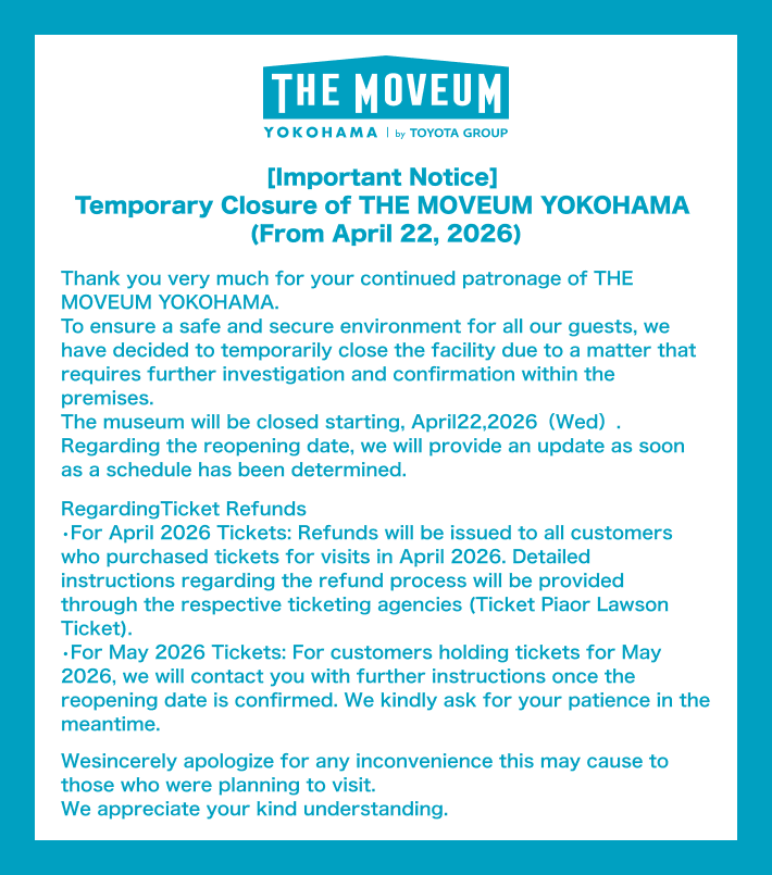 [Important Notice] Temporary Closure of THE MOVEUM YOKOHAMA (From April 22, 2026) Thank you very much for your continued patronage of THE MOVEUM YOKOHAMA. To ensure a safe and secure environment for all our guests, we have decided to temporarily close the facility due to a matter that requires further investigation and confirmation within the premises. The museum will be closed starting, April 22, 2026（Wed）. Regarding the reopening date, we will provide an update as soon as a schedule has been determined. Regarding Ticket Refunds For April 2026 Tickets: Refunds will be issued to all customers who purchased tickets for visits in April 2026. Detailed instructions regarding the refund process will be provided through the respective ticketing agencies (Ticket Pia or Lawson Ticket). For May 2026 Tickets: For customers holding tickets for May 2026, we will contact you with further instructions once the reopening date is confirmed. We kindly ask for your patience in the meantime. We sincerely apologize for any inconvenience this may cause to those who were planning to visit. We appreciate your kind understanding.