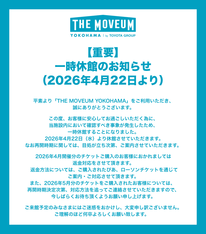 【重要】一時休館のお知らせ（2026年4月22日より） 平素より「THE MOVEUM YOKOHAMA」をご利用いただき、誠にありがとうございます。 この度、お客様に安心してお過ごしいただく為に、当施設内において確認すべき事象が発生したため、一時休館することになりました。 2026年4月22日（水）より休館させていただきます。なお再開時期に関しては、目処が立ち次第、ご案内させていただきます。 2026年4月開催分のチケットご購入のお客様におかれましては返金対応をさせて頂きます。返金方法については、ご購入されたぴあ、ローソンチケットを通じてご案内・ご対応させて頂きます。また、2026年5月分のチケットをご購入されたお客様については、再開時期決定次第、対応方法を追ってご連絡させていただきますので、今しばらくお待ち頂くようお願い申し上げます。 ご来館予定のみなさまにはご迷惑をおかけし、大変申し訳ございません。 ご理解のほど何卒よろしくお願い致します。