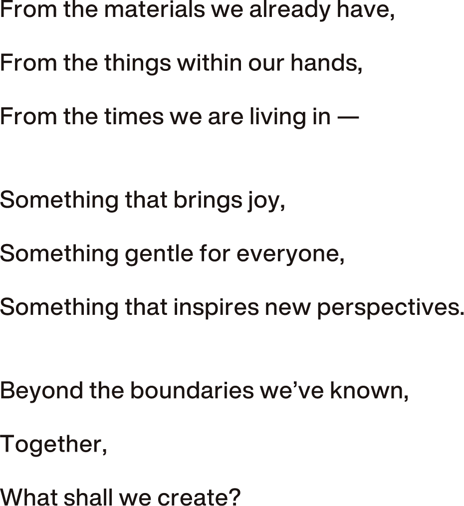 いま、ここにある素材からいま、私たちが持っているものからいま、私たちが生きている時代からみんなが喜ぶものをみんなにやさしいものをみんなの新しいまなざしをこれまでの垣根を飛び越えながらみんなで、なにつくろう？