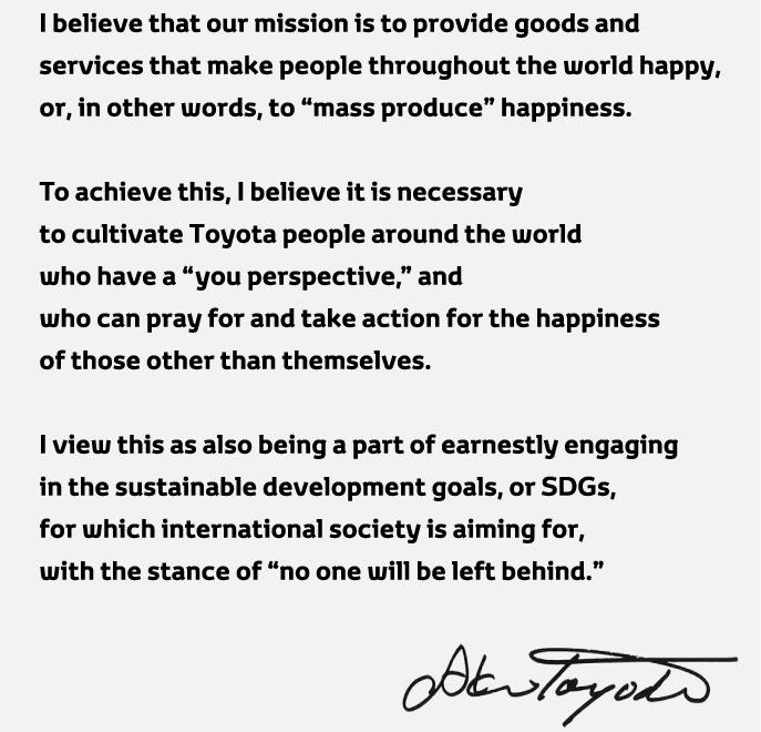 I believe that our mission is to provide goods and services that make people throughout the world happy,or,in other words,to mass produce happiness.To achieve this,I believe it is necessary to cultivate Toyota people around the world who have a you perspective,and who can pray for and take action for the happiness of those other than themselves.I view this as also being a part of earnestly engaging in the sustainable development goals, or SDGs,for which international society is aiming for,with
